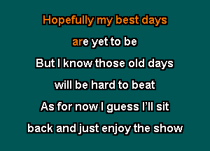 Hopefully my best days
are yet to be
But! know those old days
will be hard to beat

As for now I guess Pll sit

back and just enjoy the show