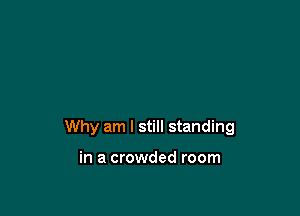 Why am I still standing

in a crowded room