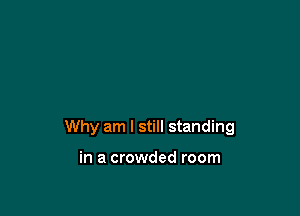 Why am I still standing

in a crowded room