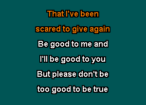 That I've been
scared to give again

Be good to me and

I'll be good to you

But please don't be

too good to be true