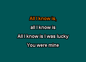 All I know is,

all I know is

All I know is I was lucky

You were mine