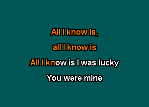 All I know is,

all I know is

All I know is I was lucky

You were mine