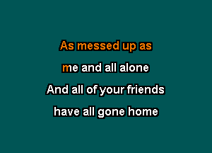 As messed up as

me and all alone

And all of your friends

have all gone home