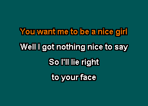 You want me to be a nice girl

Well I got nothing nice to say
So I'll lie right

to your face