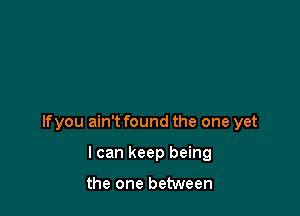 lfyou ain't found the one yet

I can keep being

the one between