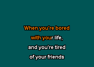 When you're bored

with your life,

and you're tired

of your friends