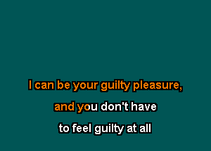 I can be your guilty pleasure,

and you don't have

to feel guilty at all