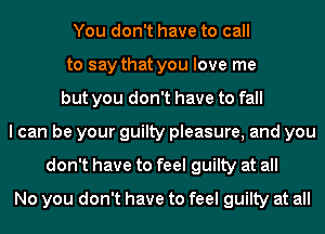 You don't have to call
to say that you love me
but you don't have to fall
I can be your guilty pleasure, and you
don't have to feel guilty at all
No you don't have to feel guilty at all