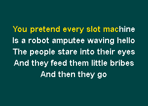 You pretend every slot machine

Is a robot amputee waving hello

The people stare into their eyes

And they feed them little bribes
And then they go