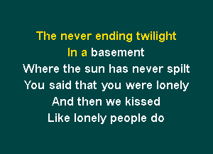 The never ending twilight
In a basement
Where the sun has never spilt

You said that you were lonely
And then we kissed
Like lonely people do
