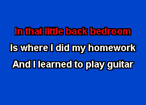 In that little back bedroom
Is where I did my homework

And I learned to play guitar