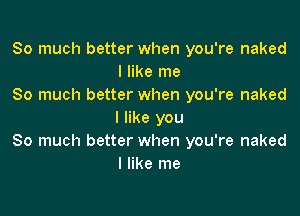 So much better when you're naked
I like me
So much better when you're naked

I like you
So much better when you're naked
I like me