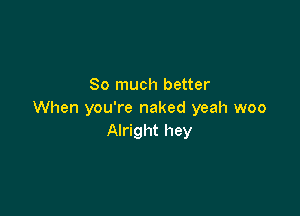 So much better

When you're naked yeah woo
Alright hey