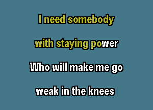 I need somebody

with staying power

Who will make me go

weak in the knees