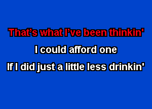 Thafs what We been thinkin'
I could afford one

IfI did just a little less drinkin'