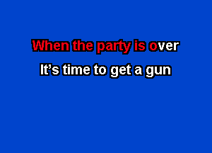 When the party is over

lfs time to get a gun