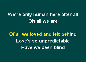 We're only human here after all
Oh all we are

Of all we loved and left behind
Love's so unpredictable
Have we been blind