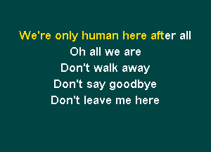 We're only human here after all
on all we are
Don't walk away

Don't say goodbye
Don't leave me here