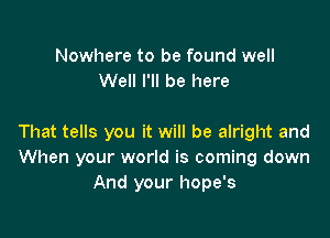 Nowhere to be found well
Well I'll be here

That tells you it will be alright and
When your world is coming down
And your hope's