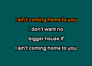 I ain't coming home to you
I donot want no

bigger house if

I ain't coming home to you