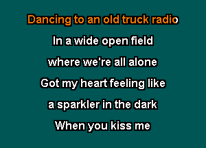 Dancing to an old truck radio
In a wide open field

where we're all alone

Got my heart feeling like

a sparkler in the dark

When you kiss me