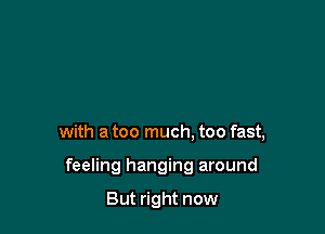 with a too much. too fast,

feeling hanging around

But right now