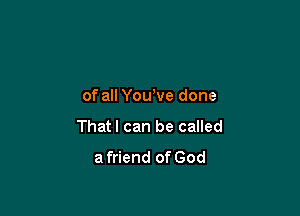of all Yowve done

Thatl can be called
a friend of God
