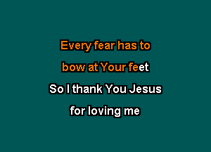 Every fear has to
bow at Your feet

80 I thank You Jesus

for loving me