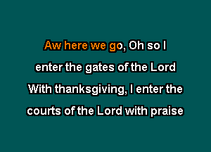 Aw here we go, Oh so I

enterthe gates ofthe Lord

With thanksgiving. I enterthe

courts ofthe Lord with praise