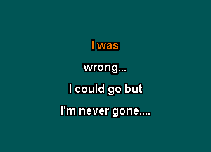 lwas
wrong...

I could go but

I'm never gone....