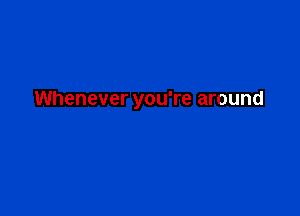 Whenever you're around