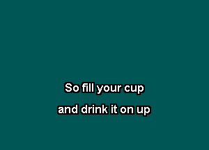 So fill your cup

and drink it on up