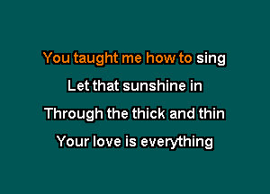 You taught me how to sing
Let that sunshine in

Through the thick and thin

Your love is everything