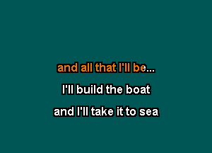 and all that I'll be...

I'll build the boat

and I'll take it to sea