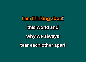 I am thinking about

this world and
why we always

tear each other apart