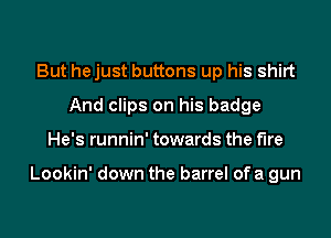 But hejust buttons up his shirt
And clips on his badge
He's runnin' towards the fire

Lookin' down the barrel of a gun