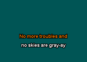 No more troubles and

no skies are gray-ay