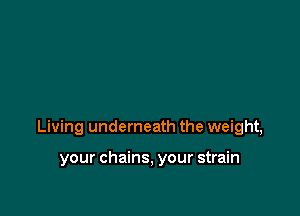 Living underneath the weight,

your chains, your strain