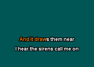 And it draws them near

I hear the sirens call me on