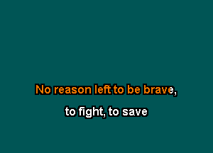 No reason left to be brave,

to fight, to save