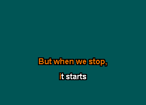 But when we stop,

it starts