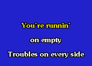 You're runnin'

on empty

Troubles on every side