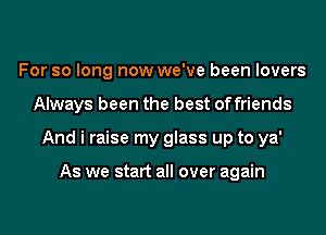 For so long now we've been lovers
Always been the best offriends
And i raise my glass up to ya'

As we start all over again