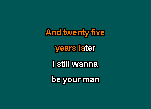 And twenty five

years later
I still wanna

be your man