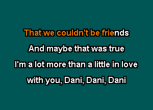 That we couldn't be friends
And maybe that was true

I'm a lot more than a little in love

with you, Dani, Dani, Dani