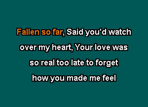 Fallen so far, Said you'd watch

over my heart, Your love was
so real too late to forget

how you made me feel