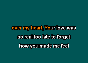 over my heart, Your love was

so real too late to forget

how you made me feel