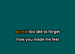 so real too late to forget

how you made me feel
