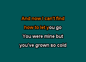 And now I can't fmd

how to let you go

You were mine but

you've grown so cold