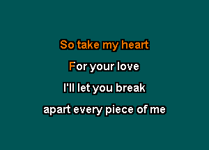 So take my heart

For your love
I'll let you break

apart every piece of me